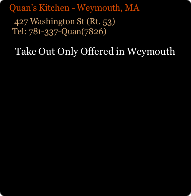    Quan’s Kitchen - Weymouth, MA
      427 Washington St (Rt. 53)      Tel: 781-337-Quan(7826)
Take Out Only Offered in Weymouth